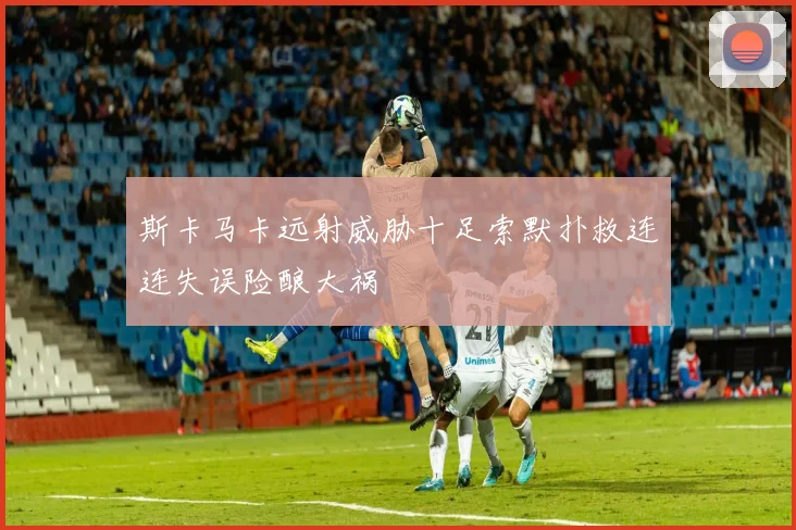 斯卡马卡远射威胁十足索默扑救连连失误险酿大祸