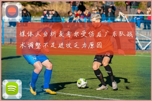 媒体人分析麦考尔受伤后广东队战术调整不足进攻乏力原因