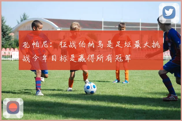 孔帕尼：征战伯纳乌是足坛最大挑战今年目标是赢得所有冠军