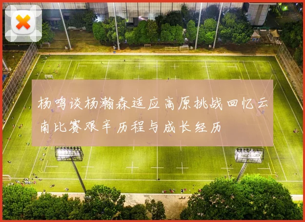 杨鸣谈杨瀚森适应高原挑战回忆云南比赛艰辛历程与成长经历