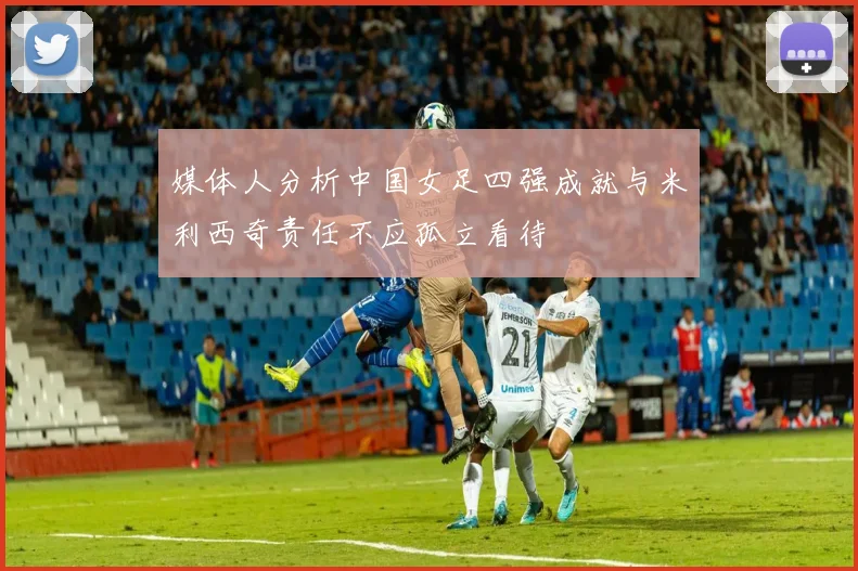 媒体人分析中国女足四强成就与米利西奇责任不应孤立看待