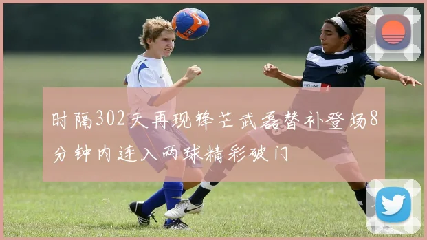 时隔302天再现锋芒武磊替补登场8分钟内连入两球精彩破门