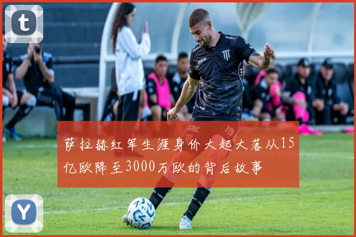 萨拉赫红军生涯身价大起大落从15亿欧降至3000万欧的背后故事