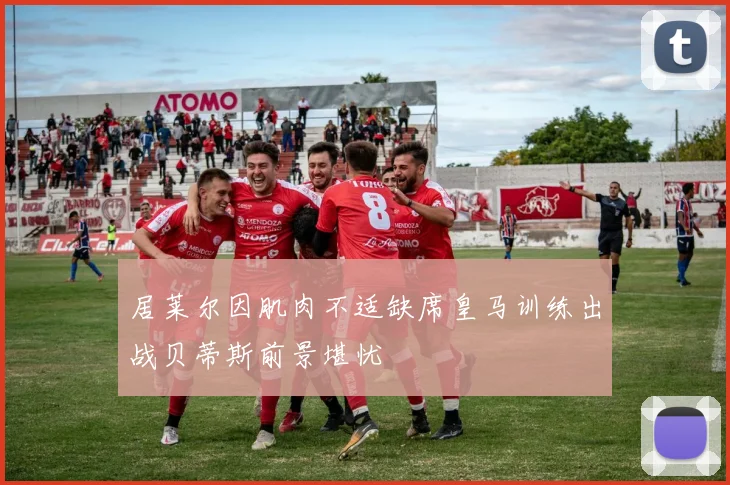 居莱尔因肌肉不适缺席皇马训练出战贝蒂斯前景堪忧