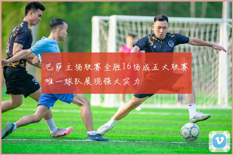 巴萨主场联赛全胜16场成五大联赛唯一球队展现强大实力