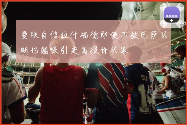 曼联自信拉什福德即便不被巴萨买断也能吸引更高报价买家