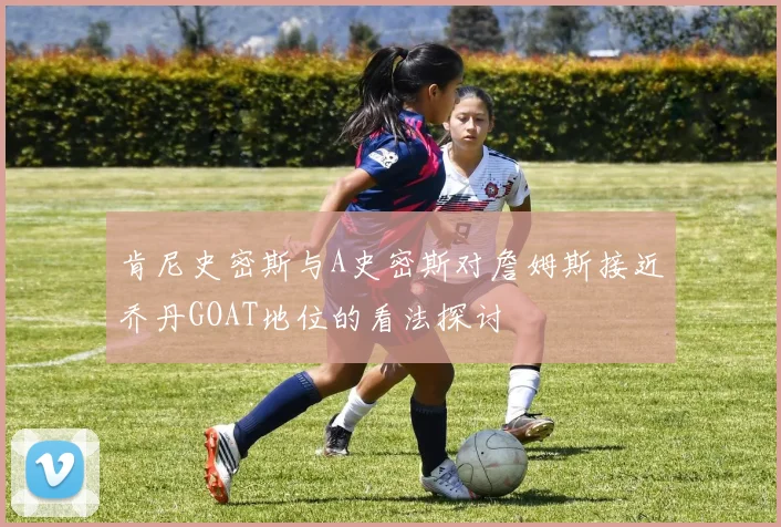 肯尼史密斯与A史密斯对詹姆斯接近乔丹GOAT地位的看法探讨