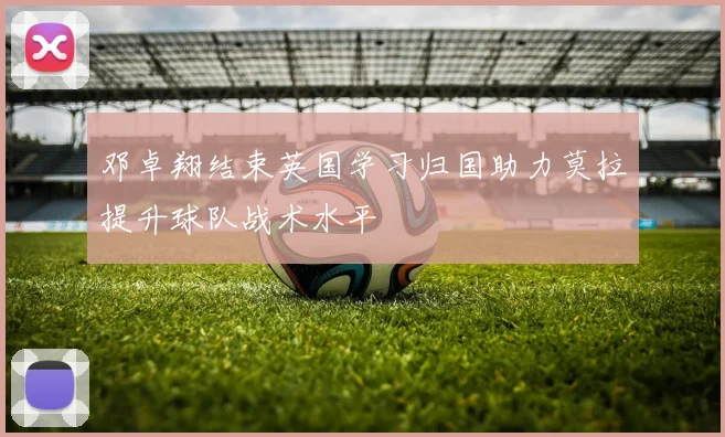 邓卓翔结束英国学习归国助力莫拉提升球队战术水平