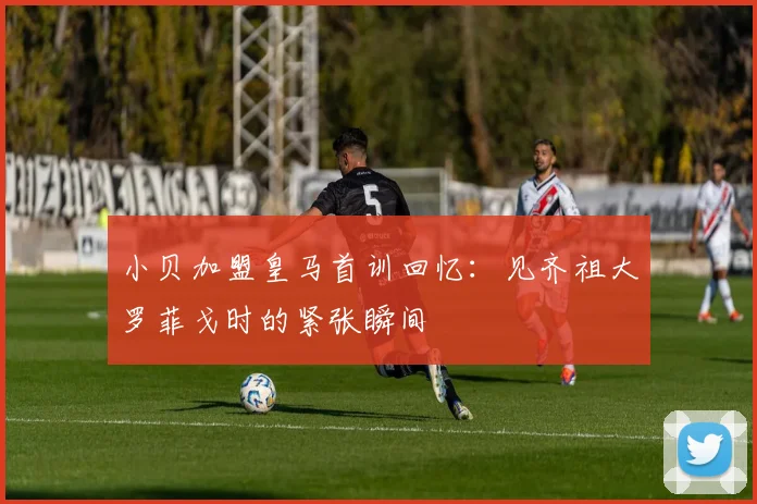 小贝加盟皇马首训回忆：见齐祖大罗菲戈时的紧张瞬间
