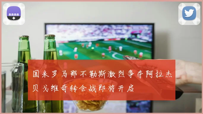 国米罗马那不勒斯激烈争夺阿拉杰贝戈维奇转会战即将开启