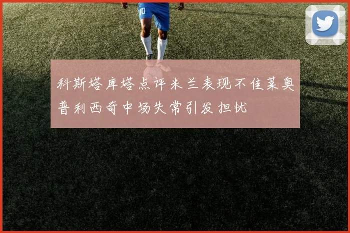 科斯塔库塔点评米兰表现不佳莱奥普利西奇中场失常引发担忧