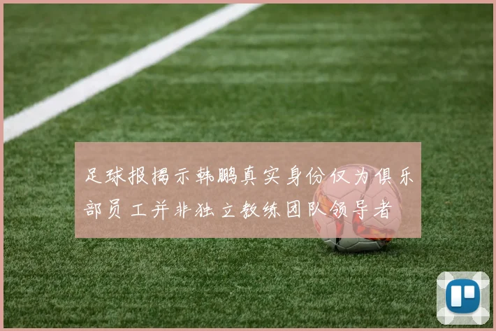 足球报揭示韩鹏真实身份仅为俱乐部员工并非独立教练团队领导者