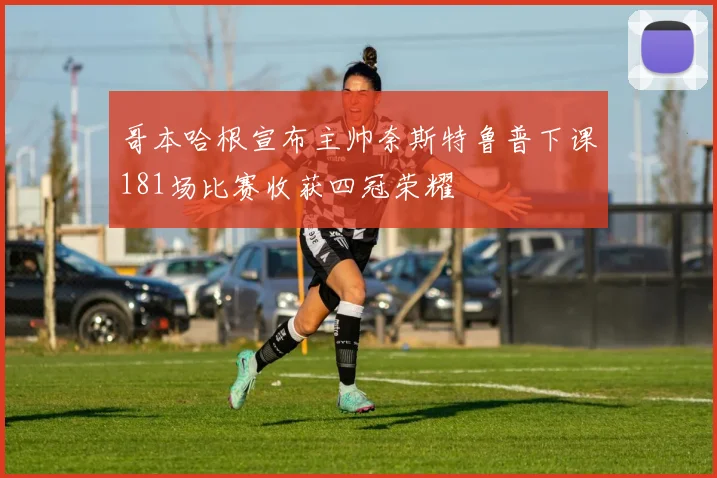 哥本哈根宣布主帅奈斯特鲁普下课181场比赛收获四冠荣耀
