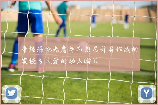 蒂格感慨老詹与布朗尼并肩作战的震撼与父爱的动人瞬间