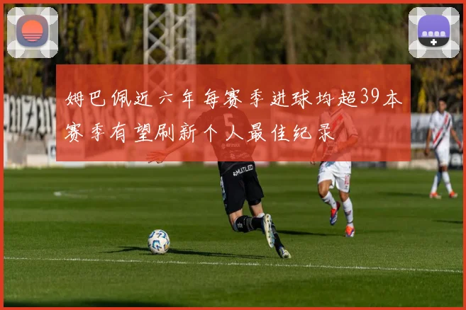 姆巴佩近六年每赛季进球均超39本赛季有望刷新个人最佳纪录