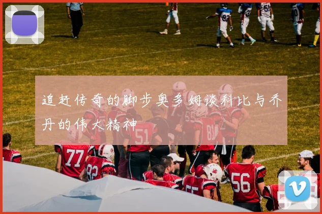 追赶传奇的脚步奥多姆谈科比与乔丹的伟大精神