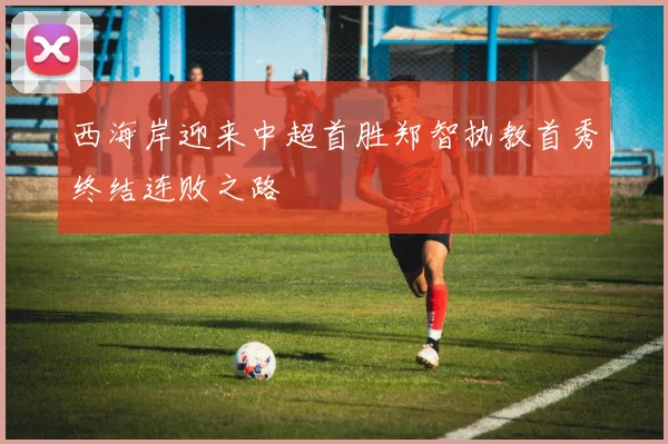 西海岸迎来中超首胜郑智执教首秀终结连败之路