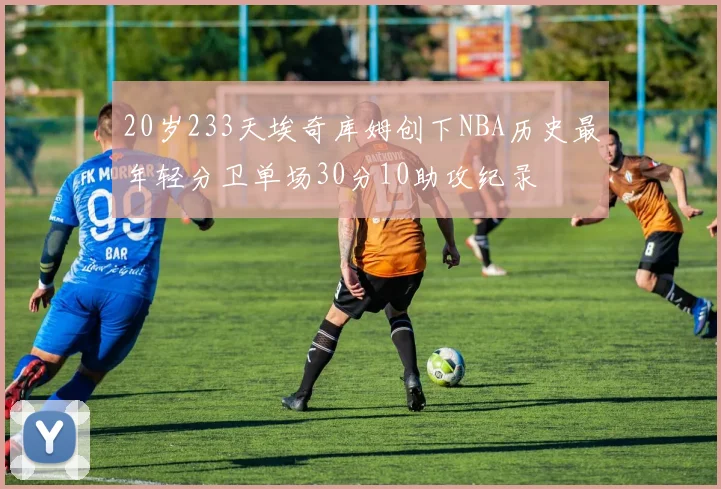 20岁233天埃奇库姆创下NBA历史最年轻分卫单场30分10助攻纪录