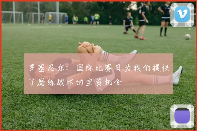 罗塞尼尔：国际比赛日为我们提供了磨练战术的宝贵机会