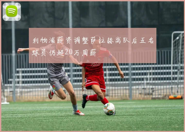 利物浦薪资调整萨拉赫离队后五名球员仍超20万周薪