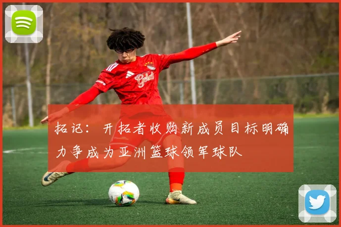 拓记：开拓者收购新成员目标明确力争成为亚洲篮球领军球队